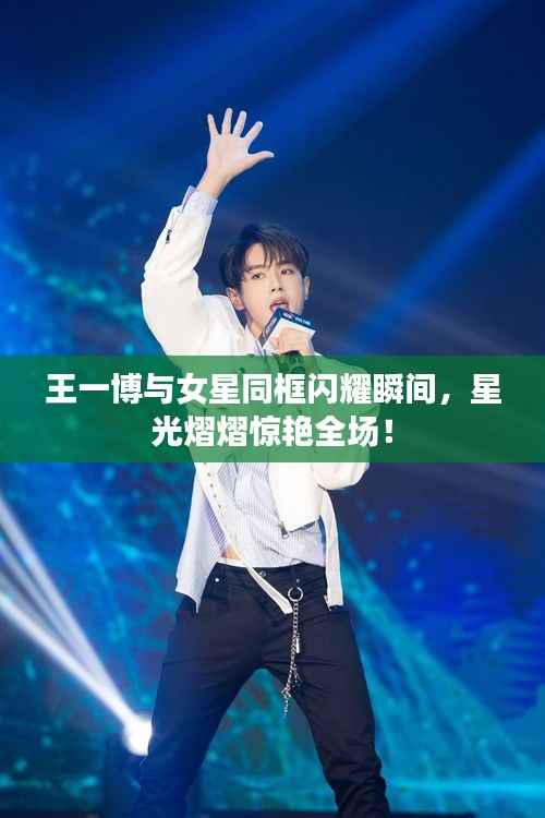 王一博与女星同框闪耀瞬间,星光熠熠惊艳全场!