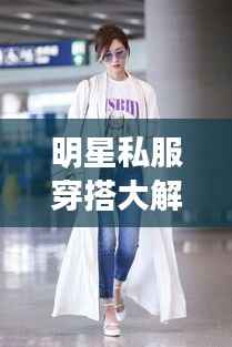 明星私服穿搭大解密，时尚启示与个性风采展现