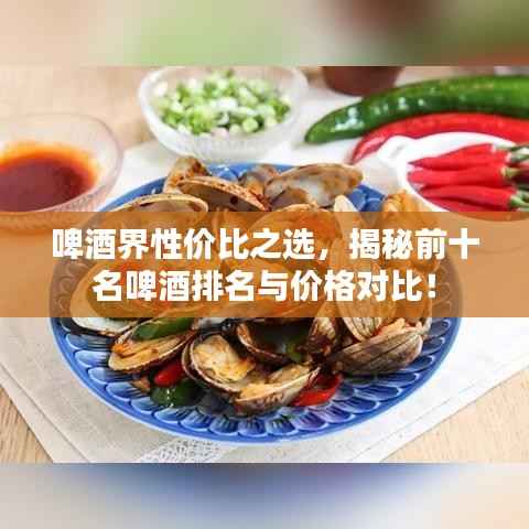 啤酒界性价比之选，揭秘前十名啤酒排名与价格对比！